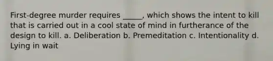 First-degree murder requires _____, which shows the intent to kill that is carried out in a cool state of mind in furtherance of the design to kill. a. Deliberation b. Premeditation c. Intentionality d. Lying in wait