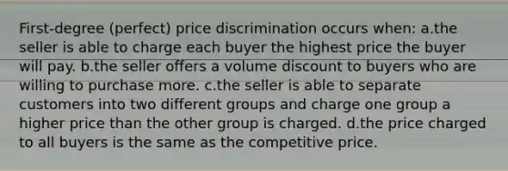 First-degree (perfect) price discrimination occurs when: ​a.​the seller is able to charge each buyer the highest price the buyer will pay. ​b.​the seller offers a volume discount to buyers who are willing to purchase more. ​c.​the seller is able to separate customers into two different groups and charge one group a higher price than the other group is charged. ​d.​the price charged to all buyers is the same as the competitive price.