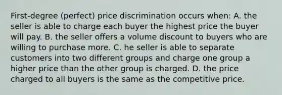 First-degree (perfect) price discrimination occurs when: A. the seller is able to charge each buyer the highest price the buyer will pay. B. the seller offers a volume discount to buyers who are willing to purchase more. C. he seller is able to separate customers into two different groups and charge one group a higher price than the other group is charged. D. the price charged to all buyers is the same as the competitive price.