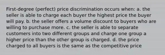 First-degree (perfect) price discrimination occurs when: a. the seller is able to charge each buyer the highest price the buyer will pay. b. the seller offers a volume discount to buyers who are willing to purchase more. c. the seller is able to separate customers into two different groups and charge one group a higher price than the other group is charged. d. the price charged to all buyers is the same as the competitive price