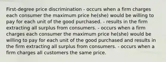 First-degree price discrimination - occurs when a firm charges each consumer the maximum price he(she) would be willing to pay for each unit of the good purchased. - results in the firm extracting all surplus from consumers. - occurs when a firm charges each consumer the maximum price he(she) would be willing to pay for each unit of the good purchased and results in the firm extracting all surplus from consumers. - occurs when a firm charges all customers the same price.