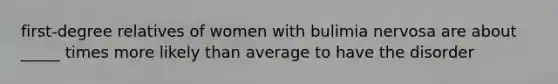 first-degree relatives of women with bulimia nervosa are about _____ times more likely than average to have the disorder