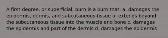 A first-degree, or superficial, burn is a burn that: a. damages the epidermis, dermis, and subcutaneous tissue b. extends beyond the subcutaneous tissue into the muscle and bone c. damages the epidermis and part of the dermis d. damages the epidermis