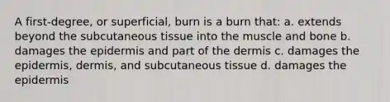 A first-degree, or superficial, burn is a burn that: a. extends beyond the subcutaneous tissue into the muscle and bone b. damages the epidermis and part of the dermis c. damages the epidermis, dermis, and subcutaneous tissue d. damages the epidermis