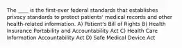 The ____ is the first-ever federal standards that establishes privacy standards to protect patients' medical records and other health-related information. A) Patient's Bill of Rights B) Health Insurance Portability and Accountability Act C) Health Care Information Accountability Act D) Safe Medical Device Act