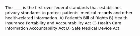 The ____ is the first-ever federal standards that establishes privacy standards to protect patients' medical records and other health-related information. A) Patient's Bill of Rights B) Health Insurance Portability and Accountability Act C) Health Care Information Accountability Act D) Safe Medical Device Act