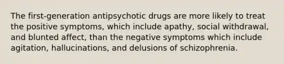 The first-generation antipsychotic drugs are more likely to treat the positive symptoms, which include apathy, social withdrawal, and blunted affect, than the negative symptoms which include agitation, hallucinations, and delusions of schizophrenia.