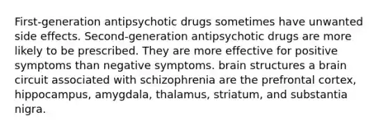 First-generation antipsychotic drugs sometimes have unwanted side effects. Second-generation antipsychotic drugs are more likely to be prescribed. They are more effective for positive symptoms than negative symptoms. brain structures a brain circuit associated with schizophrenia are the prefrontal cortex, hippocampus, amygdala, thalamus, striatum, and substantia nigra.