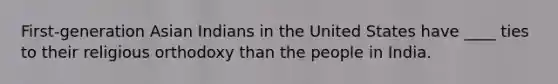 First-generation Asian Indians in the United States have ____ ties to their religious orthodoxy than the people in India.