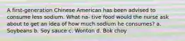 A first-generation Chinese American has been advised to consume less sodium. What na- tive food would the nurse ask about to get an idea of how much sodium he consumes? a. Soybeans b. Soy sauce c. Wonton d. Bok choy