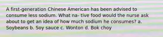 A first-generation Chinese American has been advised to consume less sodium. What na- tive food would the nurse ask about to get an idea of how much sodium he consumes? a. Soybeans b. Soy sauce c. Wonton d. Bok choy