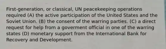 First-generation, or classical, UN peacekeeping operations required (A) the active participation of the United States and the Soviet Union. (B) the consent of the warring parties. (C) a direct request for help from a goverment official in one of the warring states (D) monetary support from the International Bank for Recovery and Development.