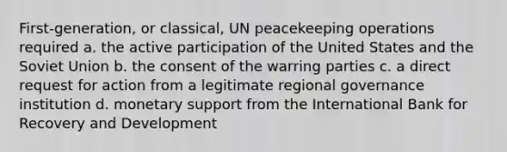 First-generation, or classical, UN peacekeeping operations required a. the active participation of the United States and the Soviet Union b. the consent of the warring parties c. a direct request for action from a legitimate regional governance institution d. monetary support from the International Bank for Recovery and Development