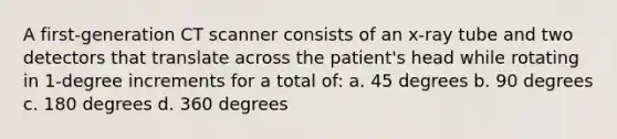 A first-generation CT scanner consists of an x-ray tube and two detectors that translate across the patient's head while rotating in 1-degree increments for a total of: a. 45 degrees b. 90 degrees c. 180 degrees d. 360 degrees