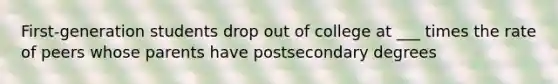 First-generation students drop out of college at ___ times the rate of peers whose parents have postsecondary degrees