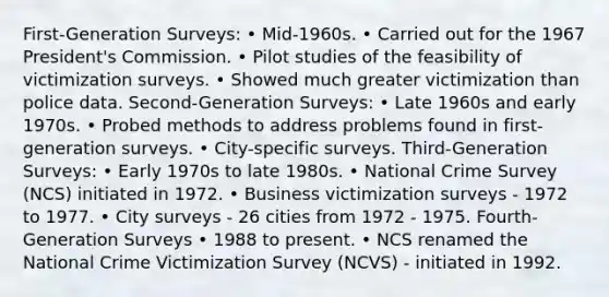 First-Generation Surveys: • Mid-1960s. • Carried out for the 1967 President's Commission. • Pilot studies of the feasibility of victimization surveys. • Showed much greater victimization than police data. Second-Generation Surveys: • Late 1960s and early 1970s. • Probed methods to address problems found in first-generation surveys. • City-specific surveys. Third-Generation Surveys: • Early 1970s to late 1980s. • National Crime Survey (NCS) initiated in 1972. • Business victimization surveys - 1972 to 1977. • City surveys - 26 cities from 1972 - 1975. Fourth-Generation Surveys • 1988 to present. • NCS renamed the National Crime Victimization Survey (NCVS) - initiated in 1992.