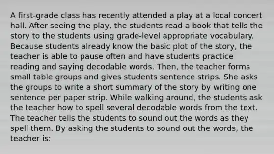 A first-grade class has recently attended a play at a local concert hall. After seeing the play, the students read a book that tells the story to the students using grade-level appropriate vocabulary. Because students already know the basic plot of the story, the teacher is able to pause often and have students practice reading and saying decodable words. Then, the teacher forms small table groups and gives students sentence strips. She asks the groups to write a short summary of the story by writing one sentence per paper strip. While walking around, the students ask the teacher how to spell several decodable words from the text. The teacher tells the students to sound out the words as they spell them. By asking the students to sound out the words, the teacher is: