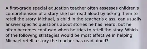 A first-grade special education teacher often assesses children's comprehension of a story she has read aloud by asking them to retell the story. Michael, a child in the teacher's class, can usually answer specific questions about stories he has heard, but he often becomes confused when he tries to retell the story. Which of the following strategies would be most effective in helping Michael retell a story the teacher has read aloud?