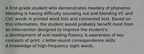 A first-grade student who demonstrates mastery of phonemic blending is having difficulty sounding out and blending VC and CVC words in printed word lists and connected text. Based on this information, the student would probably benefit most from an intervention designed to improve the student's: a.development of oral reading fluency. b.awareness of key concepts of print. c.letter-sound correspondence skills. d.knowledge of high-frequency sight words.