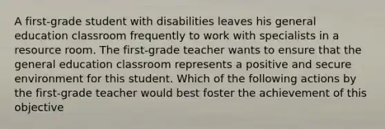 A first-grade student with disabilities leaves his general education classroom frequently to work with specialists in a resource room. The first-grade teacher wants to ensure that the general education classroom represents a positive and secure environment for this student. Which of the following actions by the first-grade teacher would best foster the achievement of this objective