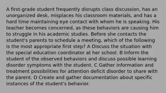 A first-grade student frequently disrupts class discussion, has an unorganized desk, misplaces his classroom materials, and has a hard time maintaining eye contact with whom he is speaking. His teacher becomes concerned, as these behaviors are causing him to struggle in his academic studies. Before she contacts the student's parents to schedule a meeting, which of the following is the most appropriate first step? A Discuss the situation with the special education coordinator at her school. B Inform the student of the observed behaviors and discuss possible learning disorder symptoms with the student. C Gather information and treatment possibilities for attention deficit disorder to share with the parent. D Create and gather documentation about specific instances of the student's behavior.