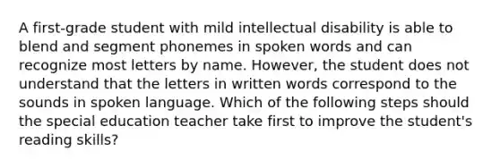 A first-grade student with mild intellectual disability is able to blend and segment phonemes in spoken words and can recognize most letters by name. However, the student does not understand that the letters in written words correspond to the sounds in spoken language. Which of the following steps should the special education teacher take first to improve the student's reading skills?