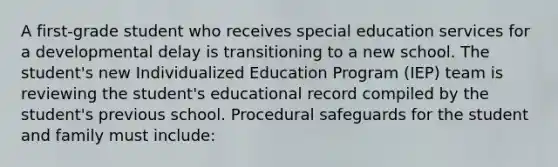 A first-grade student who receives special education services for a developmental delay is transitioning to a new school. The student's new Individualized Education Program (IEP) team is reviewing the student's educational record compiled by the student's previous school. Procedural safeguards for the student and family must include: