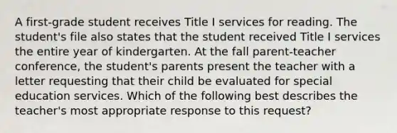 A first-grade student receives Title I services for reading. The student's file also states that the student received Title I services the entire year of kindergarten. At the fall parent-teacher conference, the student's parents present the teacher with a letter requesting that their child be evaluated for special education services. Which of the following best describes the teacher's most appropriate response to this request?