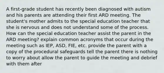 A first-grade student has recently been diagnosed with autism and his parents are attending their first ARD meeting. The student's mother admits to the special education teacher that she is nervous and does not understand some of the process. How can the special education teacher assist the parent in the ARD meeting? explain common acronyms that occur during the meeting such as IEP, ASD, FIE, etc. provide the parent with a copy of the procedural safeguards tell the parent there is nothing to worry about allow the parent to guide the meeting and debrief with them after