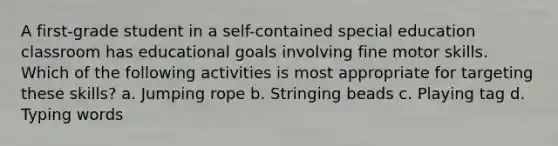 A first-grade student in a self-contained special education classroom has educational goals involving fine motor skills. Which of the following activities is most appropriate for targeting these skills? a. Jumping rope b. Stringing beads c. Playing tag d. Typing words