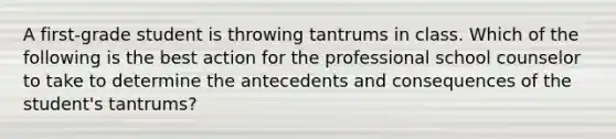 A first-grade student is throwing tantrums in class. Which of the following is the best action for the professional school counselor to take to determine the antecedents and consequences of the student's tantrums?