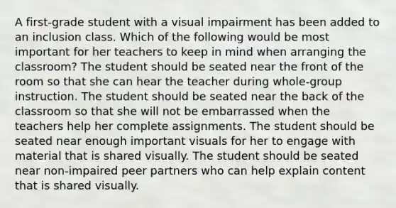 A first-grade student with a visual impairment has been added to an inclusion class. Which of the following would be most important for her teachers to keep in mind when arranging the classroom? The student should be seated near the front of the room so that she can hear the teacher during whole-group instruction. The student should be seated near the back of the classroom so that she will not be embarrassed when the teachers help her complete assignments. The student should be seated near enough important visuals for her to engage with material that is shared visually. The student should be seated near non-impaired peer partners who can help explain content that is shared visually.