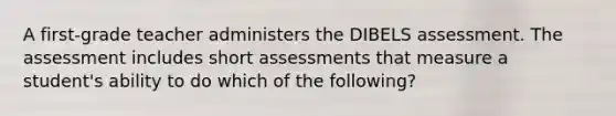 A first-grade teacher administers the DIBELS assessment. The assessment includes short assessments that measure a student's ability to do which of the following?