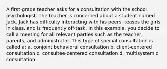 A first-grade teacher asks for a consultation with the school psychologist. The teacher is concerned about a student named Jack. Jack has difficulty interacting with his peers, teases the girls in class, and is frequently off-task. In this example, you decide to call a meeting for all relevant parties such as the teacher, parents, and administrator. This type of special consultation is called a: a. conjoint behavioral consultation b. client-centered consultation c. consultee-centered consultation d. multisystemic consultation