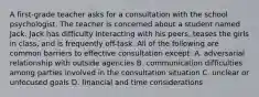 A first-grade teacher asks for a consultation with the school psychologist. The teacher is concerned about a student named Jack. Jack has difficulty interacting with his peers, teases the girls in class, and is frequently off-task. All of the following are common barriers to effective consultation except: A. adversarial relationship with outside agencies B. communication difficulties among parties involved in the consultation situation C. unclear or unfocused goals D. financial and time considerations