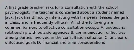 A first-grade teacher asks for a consultation with the school psychologist. The teacher is concerned about a student named Jack. Jack has difficulty interacting with his peers, teases the girls in class, and is frequently off-task. All of the following are common barriers to effective consultation except: A. adversarial relationship with outside agencies B. communication difficulties among parties involved in the consultation situation C. unclear or unfocused goals D. financial and time considerations