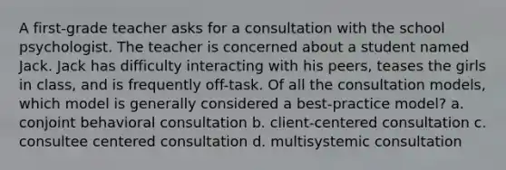 A first-grade teacher asks for a consultation with the school psychologist. The teacher is concerned about a student named Jack. Jack has difficulty interacting with his peers, teases the girls in class, and is frequently off-task. Of all the consultation models, which model is generally considered a best-practice model? a. conjoint behavioral consultation b. client-centered consultation c. consultee centered consultation d. multisystemic consultation