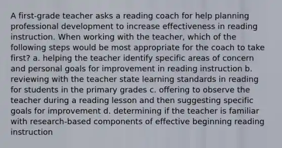 A first-grade teacher asks a reading coach for help planning professional development to increase effectiveness in reading instruction. When working with the teacher, which of the following steps would be most appropriate for the coach to take first? a. helping the teacher identify specific areas of concern and personal goals for improvement in reading instruction b. reviewing with the teacher state learning standards in reading for students in the primary grades c. offering to observe the teacher during a reading lesson and then suggesting specific goals for improvement d. determining if the teacher is familiar with research-based components of effective beginning reading instruction