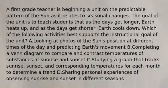 A first-grade teacher is beginning a unit on the predictable pattern of the Sun as it relates to seasonal changes. The goal of the unit is to teach students that as the days get longer, Earth heats up, and as the days get shorter, Earth cools down. Which of the following activities best supports the instructional goal of the unit? A.Looking at photos of the Sun's position at different times of the day and predicting Earth's movement B.Completing a Venn diagram to compare and contrast temperatures of substances at sunrise and sunset C.Studying a graph that tracks sunrise, sunset, and corresponding temperatures for each month to determine a trend D.Sharing personal experiences of observing sunrise and sunset in different seasons