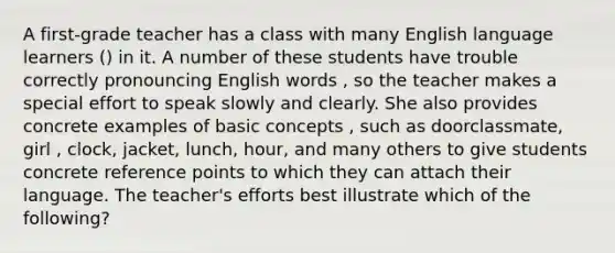 A first-grade teacher has a class with many English language learners () in it. A number of these students have trouble correctly pronouncing English words , so the teacher makes a special effort to speak slowly and clearly. She also provides concrete examples of basic concepts , such as doorclassmate, girl , clock, jacket, lunch, hour, and many others to give students concrete reference points to which they can attach their language. The teacher's efforts best illustrate which of the following?