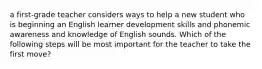 a first-grade teacher considers ways to help a new student who is beginning an English learner development skills and phonemic awareness and knowledge of English sounds. Which of the following steps will be most important for the teacher to take the first move?