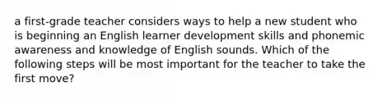 a first-grade teacher considers ways to help a new student who is beginning an English learner development skills and phonemic awareness and knowledge of English sounds. Which of the following steps will be most important for the teacher to take the first move?