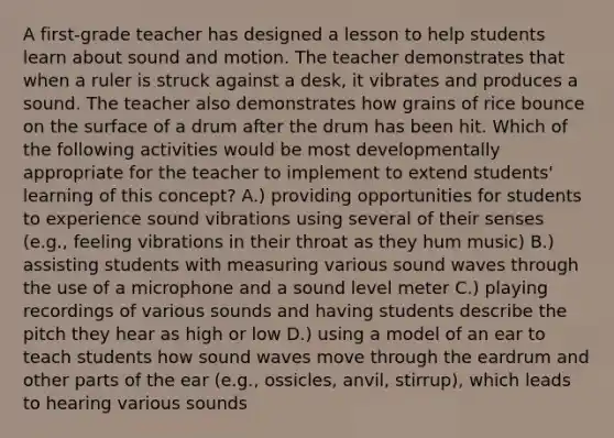 A first-grade teacher has designed a lesson to help students learn about sound and motion. The teacher demonstrates that when a ruler is struck against a desk, it vibrates and produces a sound. The teacher also demonstrates how grains of rice bounce on the surface of a drum after the drum has been hit. Which of the following activities would be most developmentally appropriate for the teacher to implement to extend students' learning of this concept? A.) providing opportunities for students to experience sound vibrations using several of their senses (e.g., feeling vibrations in their throat as they hum music) B.) assisting students with measuring various sound waves through the use of a microphone and a sound level meter C.) playing recordings of various sounds and having students describe the pitch they hear as high or low D.) using a model of an ear to teach students how sound waves move through the eardrum and other parts of the ear (e.g., ossicles, anvil, stirrup), which leads to hearing various sounds