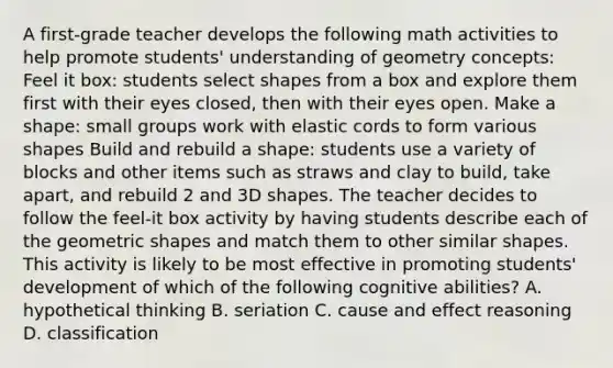 A first-grade teacher develops the following math activities to help promote students' understanding of geometry concepts: Feel it box: students select shapes from a box and explore them first with their eyes closed, then with their eyes open. Make a shape: small groups work with elastic cords to form various shapes Build and rebuild a shape: students use a variety of blocks and other items such as straws and clay to build, take apart, and rebuild 2 and 3D shapes. The teacher decides to follow the feel-it box activity by having students describe each of the geometric shapes and match them to other similar shapes. This activity is likely to be most effective in promoting students' development of which of the following cognitive abilities? A. hypothetical thinking B. seriation C. cause and effect reasoning D. classification