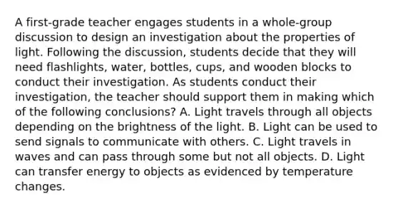 A first-grade teacher engages students in a whole-group discussion to design an investigation about the properties of light. Following the discussion, students decide that they will need flashlights, water, bottles, cups, and wooden blocks to conduct their investigation. As students conduct their investigation, the teacher should support them in making which of the following conclusions? A. Light travels through all objects depending on the brightness of the light. B. Light can be used to send signals to communicate with others. C. Light travels in waves and can pass through some but not all objects. D. Light can transfer energy to objects as evidenced by temperature changes.