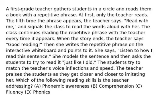 A first-grade teacher gathers students in a circle and reads them a book with a repetitive phrase. At first, only the teacher reads. The fifth time the phrase appears, the teacher says, "Read with me," and signals the class to read the words aloud with her. The class continues reading the repetitive phrase with the teacher every time it appears. When the story ends, the teacher says "Good reading!" Then she writes the repetitive phrase on the interactive whiteboard and points to it. She says, "Listen to how I read this sentence." She models the sentence and then asks the students to try to read it "just like I did." The students try to match the teacher's voice inflections and speed. The teacher praises the students as they get closer and closer to imitating her. Which of the following reading skills is the teacher addressing? (A) Phonemic awareness (B) Comprehension (C) Fluency (D) Phonics