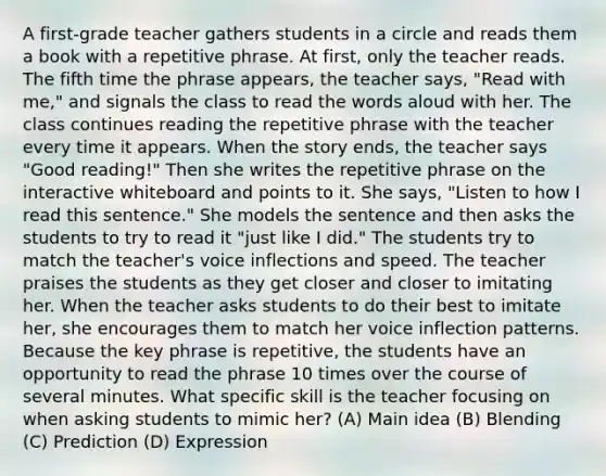 A first-grade teacher gathers students in a circle and reads them a book with a repetitive phrase. At first, only the teacher reads. The fifth time the phrase appears, the teacher says, "Read with me," and signals the class to read the words aloud with her. The class continues reading the repetitive phrase with the teacher every time it appears. When the story ends, the teacher says "Good reading!" Then she writes the repetitive phrase on the interactive whiteboard and points to it. She says, "Listen to how I read this sentence." She models the sentence and then asks the students to try to read it "just like I did." The students try to match the teacher's voice inflections and speed. The teacher praises the students as they get closer and closer to imitating her. When the teacher asks students to do their best to imitate her, she encourages them to match her voice inflection patterns. Because the key phrase is repetitive, the students have an opportunity to read the phrase 10 times over the course of several minutes. What specific skill is the teacher focusing on when asking students to mimic her? (A) Main idea (B) Blending (C) Prediction (D) Expression