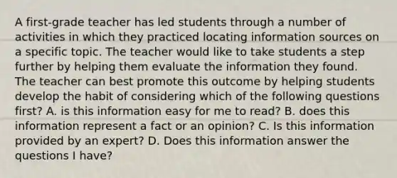 A first-grade teacher has led students through a number of activities in which they practiced locating information sources on a specific topic. The teacher would like to take students a step further by helping them evaluate the information they found. The teacher can best promote this outcome by helping students develop the habit of considering which of the following questions first? A. is this information easy for me to read? B. does this information represent a fact or an opinion? C. Is this information provided by an expert? D. Does this information answer the questions I have?