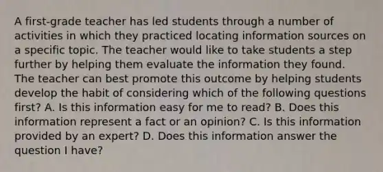 A first-grade teacher has led students through a number of activities in which they practiced locating information sources on a specific topic. The teacher would like to take students a step further by helping them evaluate the information they found. The teacher can best promote this outcome by helping students develop the habit of considering which of the following questions first? A. Is this information easy for me to read? B. Does this information represent a fact or an opinion? C. Is this information provided by an expert? D. Does this information answer the question I have?