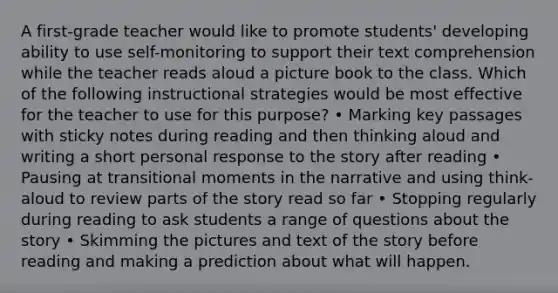 A first-grade teacher would like to promote students' developing ability to use self-monitoring to support their text comprehension while the teacher reads aloud a picture book to the class. Which of the following instructional strategies would be most effective for the teacher to use for this purpose? • Marking key passages with sticky notes during reading and then thinking aloud and writing a short personal response to the story after reading • Pausing at transitional moments in the narrative and using think-aloud to review parts of the story read so far • Stopping regularly during reading to ask students a range of questions about the story • Skimming the pictures and text of the story before reading and making a prediction about what will happen.